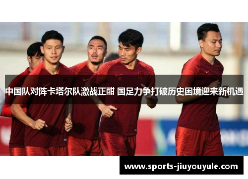 中国队对阵卡塔尔队激战正酣 国足力争打破历史困境迎来新机遇