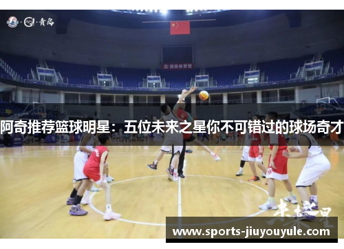 阿奇推荐篮球明星：五位未来之星你不可错过的球场奇才